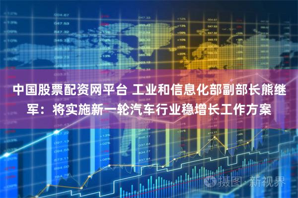中国股票配资网平台 工业和信息化部副部长熊继军：将实施新一轮汽车行业稳增长工作方案