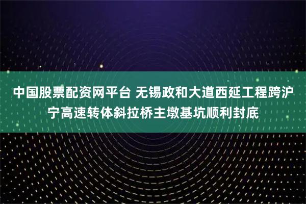 中国股票配资网平台 无锡政和大道西延工程跨沪宁高速转体斜拉桥主墩基坑顺利封底