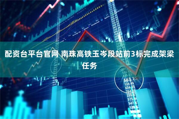 配资台平台官网 南珠高铁玉岑段站前3标完成架梁任务
