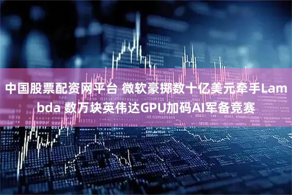 中国股票配资网平台 微软豪掷数十亿美元牵手Lambda 数万块英伟达GPU加码AI军备竞赛