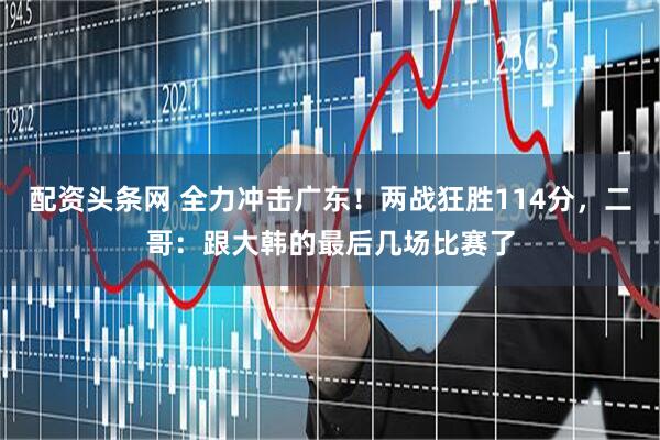 配资头条网 全力冲击广东！两战狂胜114分，二哥：跟大韩的最后几场比赛了