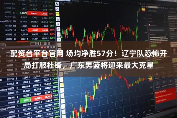 配资台平台官网 场均净胜57分！辽宁队恐怖开局打服杜锋，广东男篮将迎来最大克星