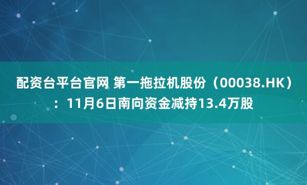 配资台平台官网 第一拖拉机股份（00038.HK）：11月6日南向资金减持13.4万股