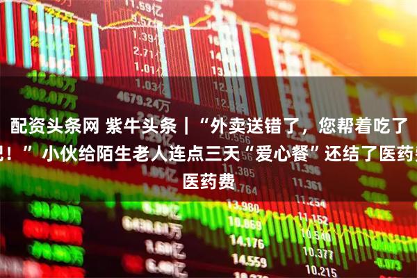 配资头条网 紫牛头条｜“外卖送错了，您帮着吃了吧！” 小伙给陌生老人连点三天“爱心餐”还结了医药费