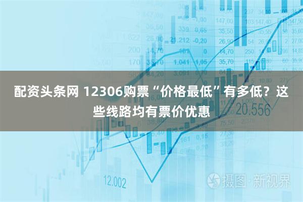 配资头条网 12306购票“价格最低”有多低？这些线路均有票价优惠