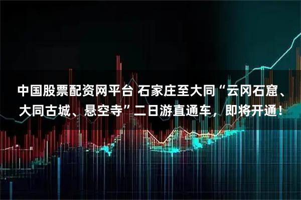 中国股票配资网平台 石家庄至大同“云冈石窟、大同古城、悬空寺”二日游直通车，即将开通！