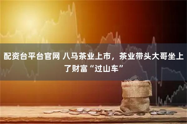 配资台平台官网 八马茶业上市，茶业带头大哥坐上了财富“过山车”