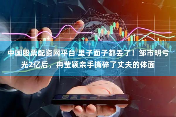 中国股票配资网平台 里子面子都丢了！邹市明亏光2亿后，冉莹颖亲手撕碎了丈夫的体面