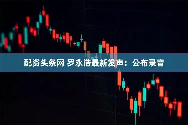 配资头条网 罗永浩最新发声：公布录音