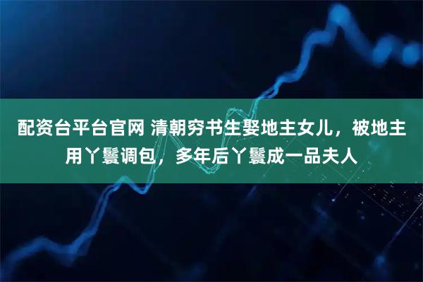 配资台平台官网 清朝穷书生娶地主女儿，被地主用丫鬟调包，多年后丫鬟成一品夫人