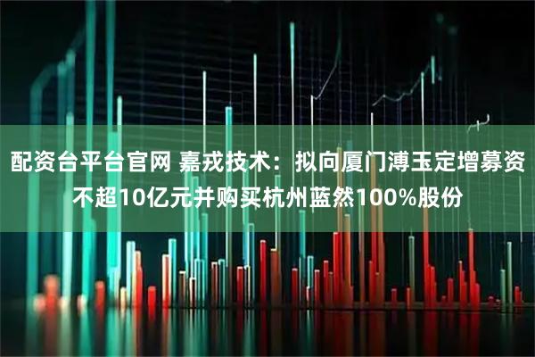 配资台平台官网 嘉戎技术：拟向厦门溥玉定增募资不超10亿元并购买杭州蓝然100%股份