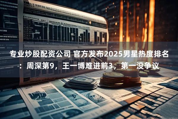 专业炒股配资公司 官方发布2025男星热度排名：周深第9，王一博难进前3，第一没争议