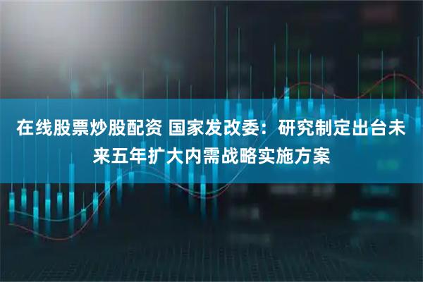 在线股票炒股配资 国家发改委：研究制定出台未来五年扩大内需战略实施方案