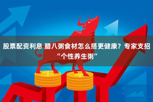 股票配资利息 腊八粥食材怎么搭更健康？专家支招“个性养生粥”