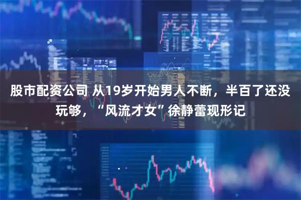 股市配资公司 从19岁开始男人不断，半百了还没玩够，“风流才女”徐静蕾现形记