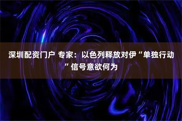 深圳配资门户 专家：以色列释放对伊“单独行动”信号意欲何为