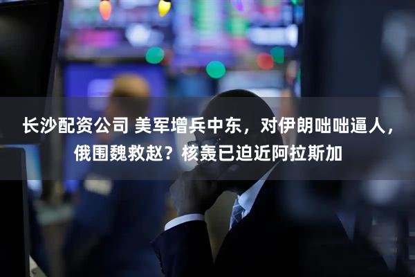 长沙配资公司 美军增兵中东，对伊朗咄咄逼人，俄围魏救赵？核轰已迫近阿拉斯加