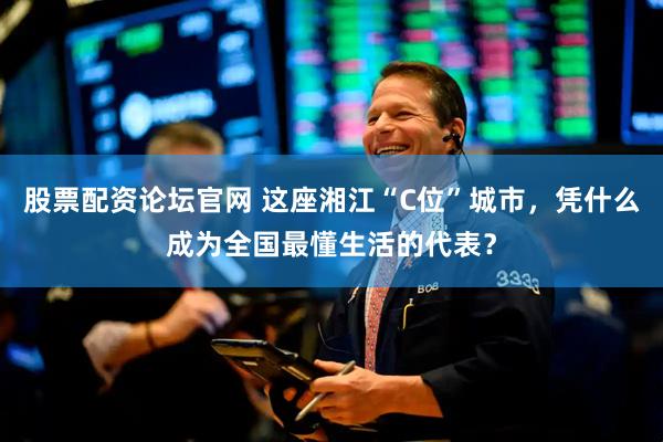 股票配资论坛官网 这座湘江“C位”城市，凭什么成为全国最懂生活的代表？