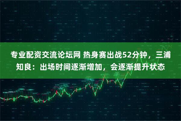 专业配资交流论坛网 热身赛出战52分钟，三浦知良：出场时间逐渐增加，会逐渐提升状态
