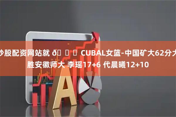 炒股配资网站就 🏀CUBAL女篮-中国矿大62分大胜安徽师大 李瑶17+6 代晨曦12+10
