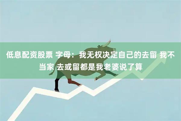 低息配资股票 字母：我无权决定自己的去留 我不当家 去或留都是我老婆说了算