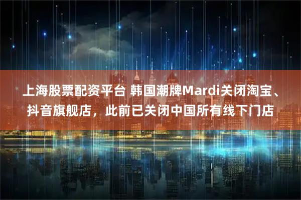 上海股票配资平台 韩国潮牌Mardi关闭淘宝、抖音旗舰店，此前已关闭中国所有线下门店