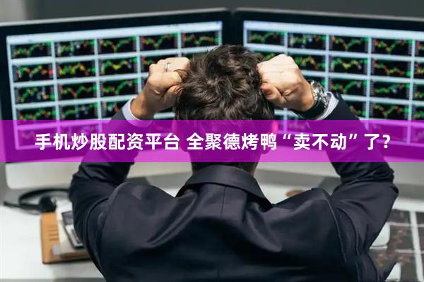 手机炒股配资平台 全聚德烤鸭“卖不动”了？