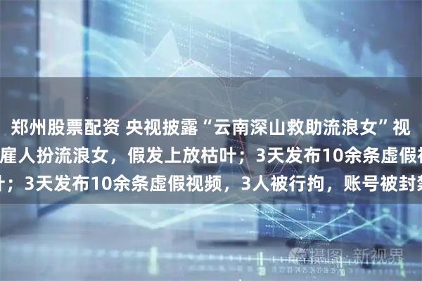 郑州股票配资 央视披露“云南深山救助流浪女”视频摆拍细节：每天90元雇人扮流浪女，假发上放枯叶；3天发布10余条虚假视频，3人被行拘，账号被封禁