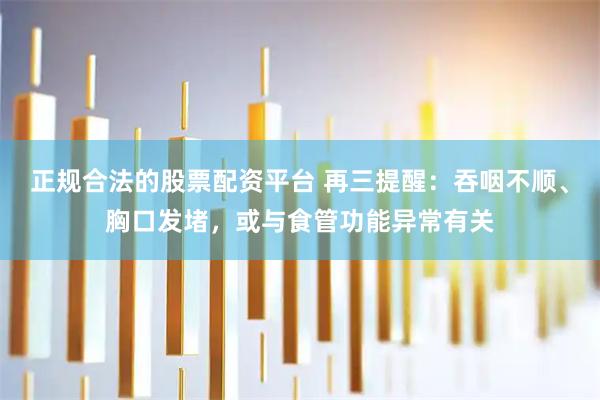 正规合法的股票配资平台 再三提醒：吞咽不顺、胸口发堵，或与食管功能异常有关