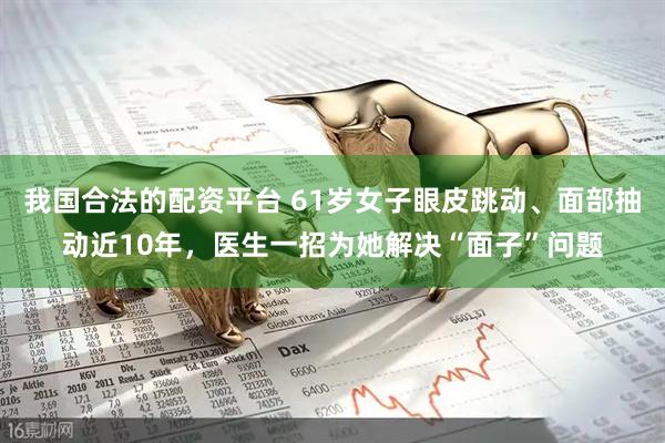 我国合法的配资平台 61岁女子眼皮跳动、面部抽动近10年，医生一招为她解决“面子”问题