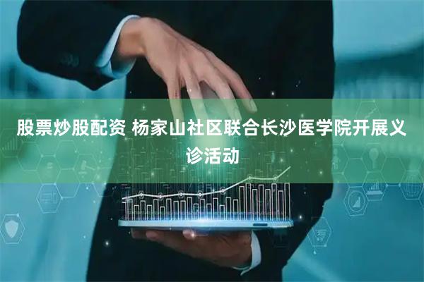 股票炒股配资 杨家山社区联合长沙医学院开展义诊活动