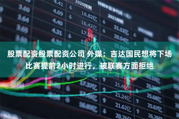 股票配资股票配资公司 外媒：吉达国民想将下场比赛提前2小时进行，被联赛方面拒绝